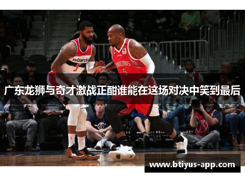 广东龙狮与奇才激战正酣谁能在这场对决中笑到最后