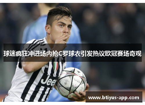 球迷疯狂冲进场内抢C罗球衣引发热议欧冠赛场奇观